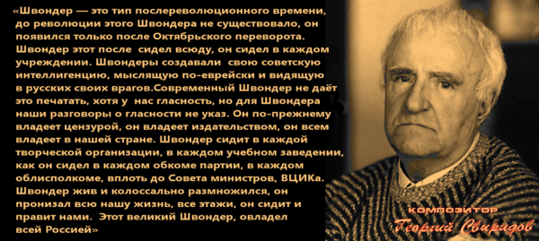 К дню рождения Георгия Свиридова: “Швондер жив и колоссально размножился, он пронизал всю нашу жизнь, все этажи, он сидит (в Кремле) и правит нами”. А “Выродившиеся (в совецких) русские поощряют самоистребление в своей тупости, низости и слепоте”.. Сволочь-“Шариков оказался форменной, сущей находкой для Швондера”-жидкоммуниста.