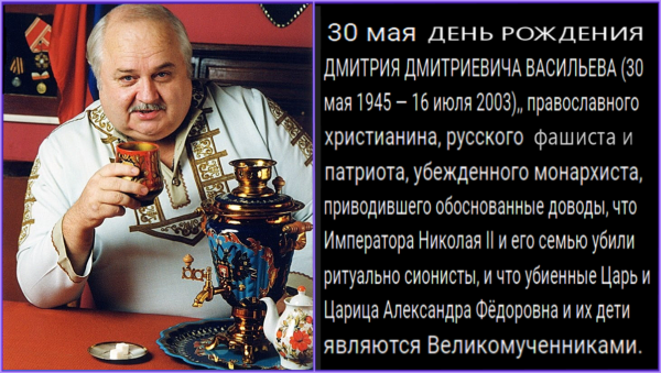 30 мая – День рождения Дмитрия Дмитриевича Васильева, патриарха русского фашизма в СССРФ. “Он воспитал тысячи, и сотни тысяч примкнут к его знамени. Настало время сплотиться под его призывом: за Русь Святую! Настало время провозгласить: БОГ, ЦАРЬ, НАЦИЯ!”